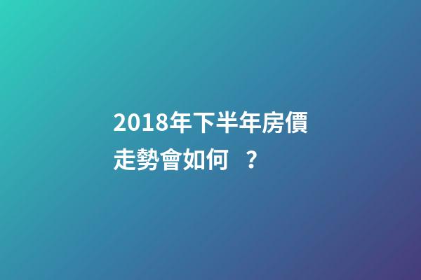 2018年下半年房價走勢會如何？